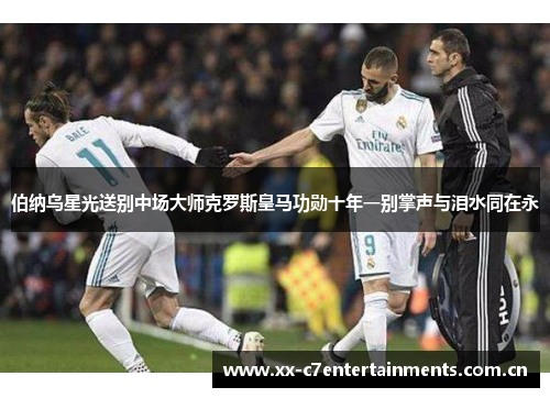 伯纳乌星光送别中场大师克罗斯皇马功勋十年一别掌声与泪水同在永