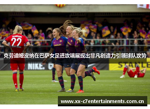 克劳迪娅皮纳在巴萨女足进攻端展现出非凡创造力引领球队攻势